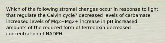 Which of the following stromal changes occur in response to light that regulate the Calvin cycle? decreased levels of carbamate increased levels of Mg2+Mg2+ increase in pH increased amounts of the reduced form of ferredoxin decreased concentration of NADPH