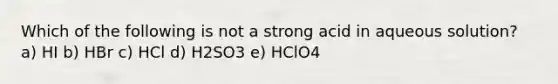 Which of the following is not a strong acid in aqueous solution? a) HI b) HBr c) HCl d) H2SO3 e) HClO4