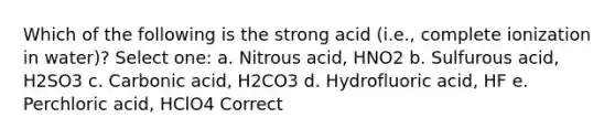 Which of the following is the strong acid (i.e., complete ionization in water)? Select one: a. Nitrous acid, HNO2 b. Sulfurous acid, H2SO3 c. Carbonic acid, H2CO3 d. Hydrofluoric acid, HF e. Perchloric acid, HClO4 Correct