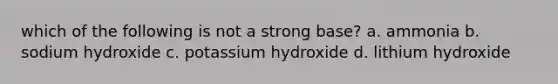 which of the following is not a strong base? a. ammonia b. sodium hydroxide c. potassium hydroxide d. lithium hydroxide