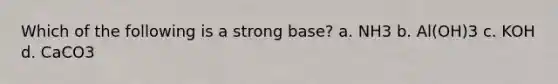 Which of the following is a strong base? a. NH3 b. Al(OH)3 c. KOH d. CaCO3