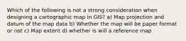 Which of the following is not a strong consideration when designing a cartographic map in GIS? a) Map projection and datum of the map data b) Whether the map will be paper format or not c) Map extent d) whether is will a reference map