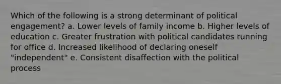 Which of the following is a strong determinant of political engagement? a. Lower levels of family income b. Higher levels of education c. Greater frustration with political candidates running for office d. Increased likelihood of declaring oneself "independent" e. Consistent disaffection with the political process