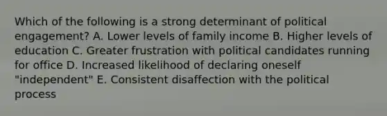 Which of the following is a strong determinant of political engagement? A. Lower levels of family income B. Higher levels of education C. Greater frustration with political candidates running for office D. Increased likelihood of declaring oneself "independent" E. Consistent disaffection with the political process