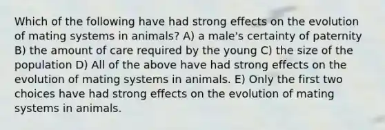 Which of the following have had strong effects on the evolution of mating systems in animals? A) a male's certainty of paternity B) the amount of care required by the young C) the size of the population D) All of the above have had strong effects on the evolution of mating systems in animals. E) Only the first two choices have had strong effects on the evolution of mating systems in animals.