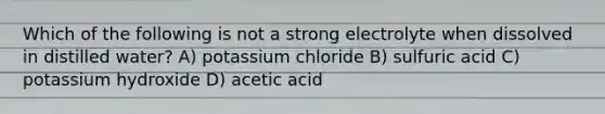 Which of the following is not a strong electrolyte when dissolved in distilled water? A) potassium chloride B) sulfuric acid C) potassium hydroxide D) acetic acid