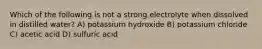 Which of the following is not a strong electrolyte when dissolved in distilled water? A) potassium hydroxide B) potassium chloride C) acetic acid D) sulfuric acid