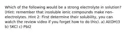 Which of the following would be a strong electrolyte in solution? (Hint: remember that insoluble ionic compounds make non-electrolytes. Hint 2: First determine their solubility, you can watch the review video if you forget how to do this). a) Al(OH)3 b) SKCl c) PbI2