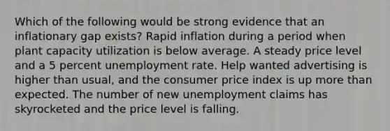 Which of the following would be strong evidence that an inflationary gap exists? Rapid inflation during a period when plant capacity utilization is below average. A steady price level and a 5 percent unemployment rate. Help wanted advertising is higher than usual, and the consumer price index is up more than expected. The number of new unemployment claims has skyrocketed and the price level is falling.