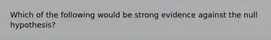 Which of the following would be strong evidence against the null hypothesis?