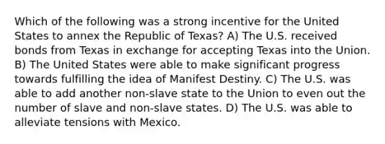 Which of the following was a strong incentive for the United States to annex the Republic of Texas? A) The U.S. received bonds from Texas in exchange for accepting Texas into the Union. B) The United States were able to make significant progress towards fulfilling the idea of Manifest Destiny. C) The U.S. was able to add another non-slave state to the Union to even out the number of slave and non-slave states. D) The U.S. was able to alleviate tensions with Mexico.