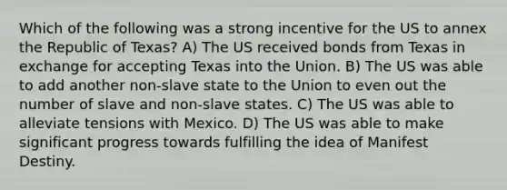 Which of the following was a strong incentive for the US to annex the Republic of Texas? A) The US received bonds from Texas in exchange for accepting Texas into the Union. B) The US was able to add another non-slave state to the Union to even out the number of slave and non-slave states. C) The US was able to alleviate tensions with Mexico. D) The US was able to make significant progress towards fulfilling the idea of Manifest Destiny.