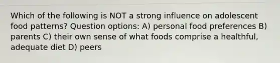 Which of the following is NOT a strong influence on adolescent food patterns? Question options: A) personal food preferences B) parents C) their own sense of what foods comprise a healthful, adequate diet D) peers