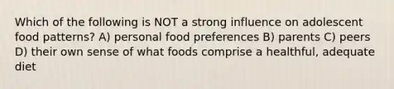 Which of the following is NOT a strong influence on adolescent food patterns? A) personal food preferences B) parents C) peers D) their own sense of what foods comprise a healthful, adequate diet