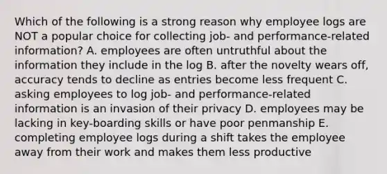 Which of the following is a strong reason why employee logs are NOT a popular choice for collecting job- and performance-related information? A. employees are often untruthful about the information they include in the log B. after the novelty wears off, accuracy tends to decline as entries become less frequent C. asking employees to log job- and performance-related information is an invasion of their privacy D. employees may be lacking in key-boarding skills or have poor penmanship E. completing employee logs during a shift takes the employee away from their work and makes them less productive