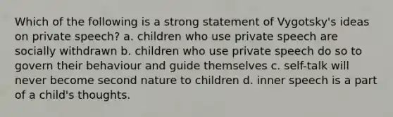 Which of the following is a strong statement of Vygotsky's ideas on private speech? a. children who use private speech are socially withdrawn b. children who use private speech do so to govern their behaviour and guide themselves c. self-talk will never become second nature to children d. inner speech is a part of a child's thoughts.