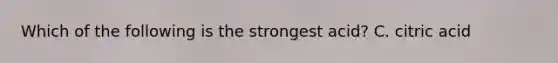 Which of the following is the strongest acid? C. citric acid