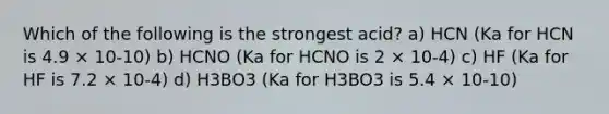 Which of the following is the strongest acid? a) HCN (Ka for HCN is 4.9 × 10-10) b) HCNO (Ka for HCNO is 2 × 10-4) c) HF (Ka for HF is 7.2 × 10-4) d) H3BO3 (Ka for H3BO3 is 5.4 × 10-10)