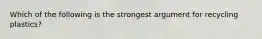 Which of the following is the strongest argument for recycling plastics?