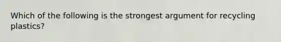 Which of the following is the strongest argument for recycling plastics?