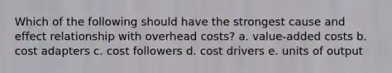 Which of the following should have the strongest <a href='https://www.questionai.com/knowledge/kRJV8xGm2O-cause-and-effect' class='anchor-knowledge'>cause and effect</a> relationship with overhead costs? a. value-added costs b. cost adapters c. cost followers d. cost drivers e. units of output