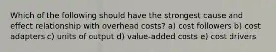 Which of the following should have the strongest cause and effect relationship with overhead costs? a) cost followers b) cost adapters c) units of output d) value-added costs e) cost drivers