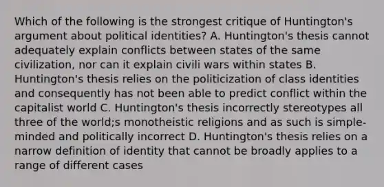 Which of the following is the strongest critique of Huntington's argument about political identities? A. Huntington's thesis cannot adequately explain conflicts between states of the same civilization, nor can it explain civili wars within states B. Huntington's thesis relies on the politicization of class identities and consequently has not been able to predict conflict within the capitalist world C. Huntington's thesis incorrectly stereotypes all three of the world;s monotheistic religions and as such is simple- minded and politically incorrect D. Huntington's thesis relies on a narrow definition of identity that cannot be broadly applies to a range of different cases