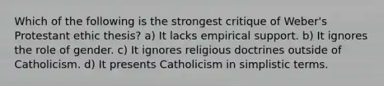 Which of the following is the strongest critique of Weber's Protestant ethic thesis? a) It lacks empirical support. b) It ignores the role of gender. c) It ignores religious doctrines outside of Catholicism. d) It presents Catholicism in simplistic terms.