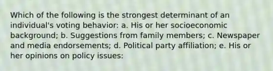 Which of the following is the strongest determinant of an individual's voting behavior: a. His or her socioeconomic background; b. Suggestions from family members; c. Newspaper and media endorsements; d. Political party affiliation; e. His or her opinions on policy issues: