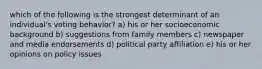 which of the following is the strongest determinant of an individual's voting behavior? a) his or her socioeconomic background b) suggestions from family members c) newspaper and media endorsements d) political party affiliation e) his or her opinions on policy issues