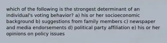 which of the following is the strongest determinant of an individual's voting behavior? a) his or her socioeconomic background b) suggestions from family members c) newspaper and media endorsements d) political party affiliation e) his or her opinions on policy issues