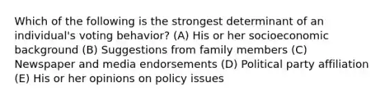 Which of the following is the strongest determinant of an individual's voting behavior? (A) His or her socioeconomic background (B) Suggestions from family members (C) Newspaper and media endorsements (D) Political party affiliation (E) His or her opinions on policy issues