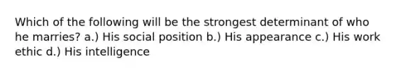 Which of the following will be the strongest determinant of who he marries? a.) His social position b.) His appearance c.) His work ethic d.) His intelligence