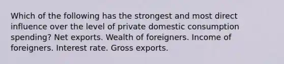 Which of the following has the strongest and most direct influence over the level of private domestic consumption spending? Net exports. Wealth of foreigners. Income of foreigners. Interest rate. Gross exports.