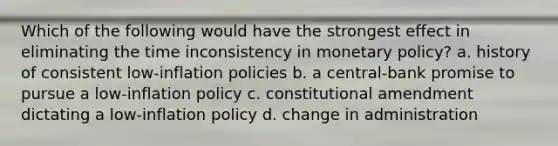 Which of the following would have the strongest effect in eliminating the time inconsistency in monetary policy? a. history of consistent low-inflation policies b. a central-bank promise to pursue a low-inflation policy c. constitutional amendment dictating a low-inflation policy d. change in administration