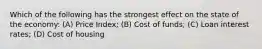 Which of the following has the strongest effect on the state of the economy: (A) Price Index; (B) Cost of funds; (C) Loan interest rates; (D) Cost of housing