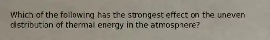 Which of the following has the strongest effect on the uneven distribution of thermal energy in the atmosphere?