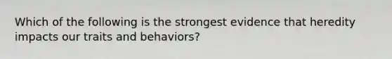 Which of the following is the strongest evidence that heredity impacts our traits and behaviors?