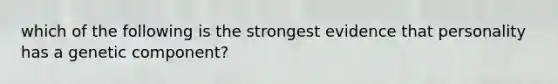 which of the following is the strongest evidence that personality has a genetic component?