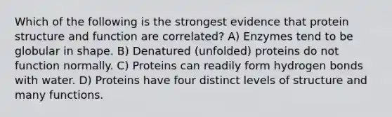 Which of the following is the strongest evidence that protein structure and function are correlated? A) Enzymes tend to be globular in shape. B) Denatured (unfolded) proteins do not function normally. C) Proteins can readily form hydrogen bonds with water. D) Proteins have four distinct levels of structure and many functions.