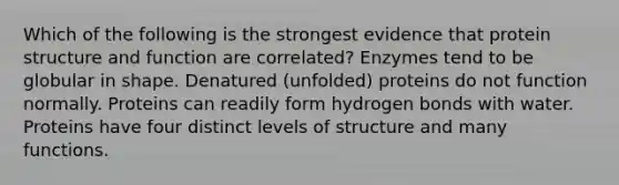 Which of the following is the strongest evidence that protein structure and function are correlated? Enzymes tend to be globular in shape. Denatured (unfolded) proteins do not function normally. Proteins can readily form hydrogen bonds with water. Proteins have four distinct levels of structure and many functions.