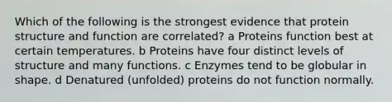 Which of the following is the strongest evidence that protein structure and function are correlated? a Proteins function best at certain temperatures. b Proteins have four distinct levels of structure and many functions. c Enzymes tend to be globular in shape. d Denatured (unfolded) proteins do not function normally.