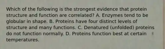 Which of the following is the strongest evidence that protein structure and function are correlated? A. Enzymes tend to be globular in shape. B. Proteins have four distinct levels of structure and many functions. C. Denatured (unfolded) proteins do not function normally. D. Proteins function best at certain temperatures.