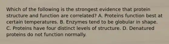 Which of the following is the strongest evidence that protein structure and function are correlated? A. Proteins function best at certain temperatures. B. Enzymes tend to be globular in shape. C. Proteins have four distinct levels of structure. D. Denatured proteins do not function normally.