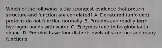 Which of the following is the strongest evidence that protein structure and function are correlated? A. Denatured (unfolded) proteins do not function normally. B. Proteins can readily form hydrogen bonds with water. C. Enzymes tend to be globular in shape. D. Proteins have four distinct levels of structure and many functions.