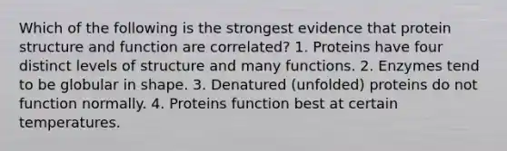 Which of the following is the strongest evidence that protein structure and function are correlated? 1. Proteins have four distinct levels of structure and many functions. 2. Enzymes tend to be globular in shape. 3. Denatured (unfolded) proteins do not function normally. 4. Proteins function best at certain temperatures.