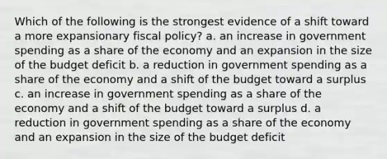 Which of the following is the strongest evidence of a shift toward a more expansionary fiscal policy? a. an increase in government spending as a share of the economy and an expansion in the size of the budget deficit b. a reduction in government spending as a share of the economy and a shift of the budget toward a surplus c. an increase in government spending as a share of the economy and a shift of the budget toward a surplus d. a reduction in government spending as a share of the economy and an expansion in the size of the budget deficit