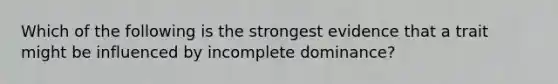 Which of the following is the strongest evidence that a trait might be influenced by incomplete dominance?