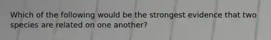 Which of the following would be the strongest evidence that two species are related on one another?