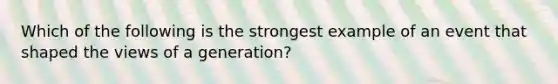 Which of the following is the strongest example of an event that shaped the views of a generation?